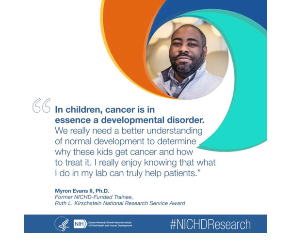 #NICHDResearch quote from former NICHD-funded trainee Myron Evans II, Ph.D.: “In children, cancer is in essence a developmental disorder. We really need a better understanding of normal development to determine why these kids get cancer and how to treat it. I really enjoy knowing that what I do in my lab can truly help patients.” 