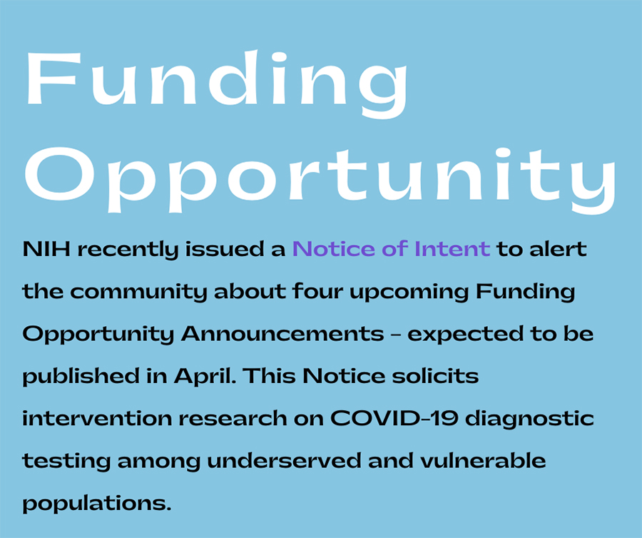 Funding Opportunity: NIH recently issued a Notice of Intent to alert the community about four upcoming Funding Opportunity Announcements--expected to be published in April. This Notice (NOT-OD-21-064) solicits intervention research on COVID-19 diagnostic testing among underserved and vulnerable populations.