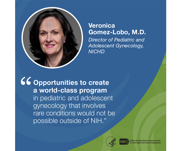 Quote from Veronica Gomez-Lobo, M.D., Director of Pediatric and Adolescent Gynecology, NICHD: “Opportunities to create a world-class program in pediatric and adolescent gynecology that involves rare conditions would not be possible outside of NIH.”