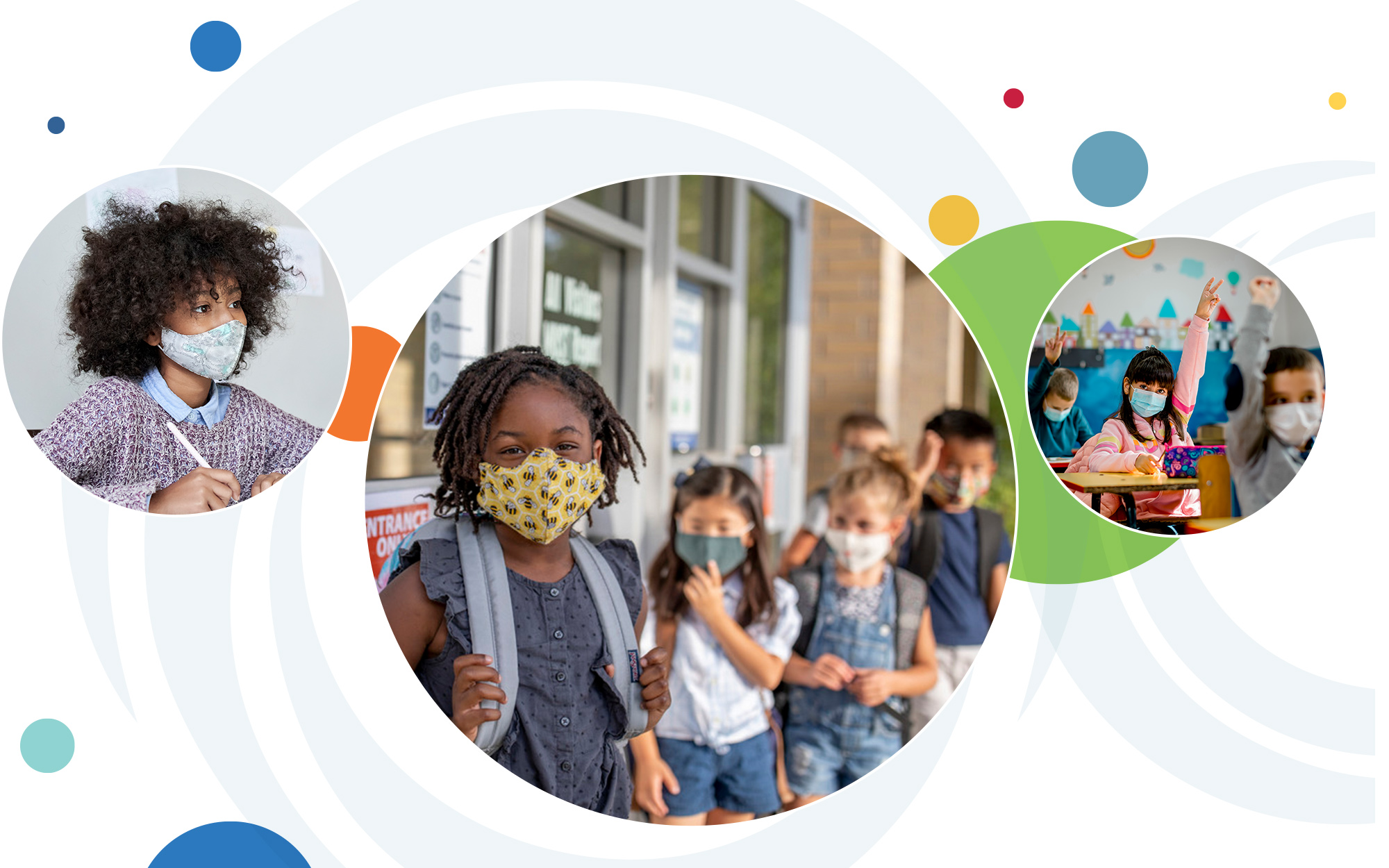 A series of multicolored circles behind three overlapping circular images. From left to right: a child wearing a mask holds a pencil at a desk; a group of children wearing masks stand outside of a school; and a group of children wearing their masks raising their hands in a classroom.