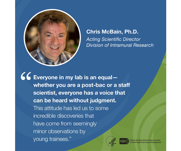 Quote from Chris McBain, Ph.D., Acting Scientific Director, Division of Intramural Research: “Everyone in my lab is an equal—whether you are a post-bac or a staff scientist, everyone has a voice that can be heard without judgment. This attitude has led us to some incredible discoveries that have come from seemingly minor observations by young trainees.”