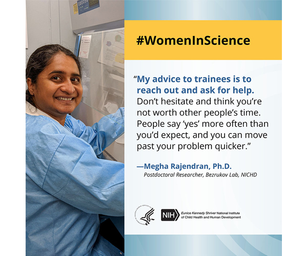 Women in Science quote from postdoctoral researcher Dr. Megha Rajendran: “My advice to trainees is to reach out and ask for help. Don’t hesitate and think you’re not worth other people’s time. People say ‘yes’ more often than you’d expect, and you can move past your problem quicker.”