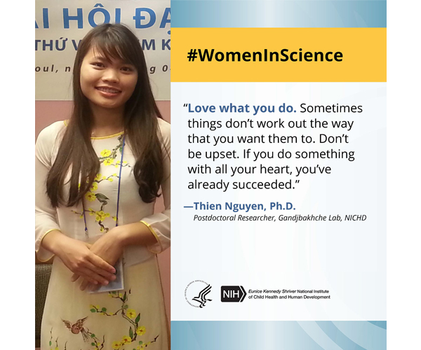Women in Science quote from postdoctoral researcher Dr. Thien Nguyen: “Love what you do. Sometimes things don’t work out the way that you want them to. Don’t be upset. If you do something with all your heart, you’ve already succeeded.” 
