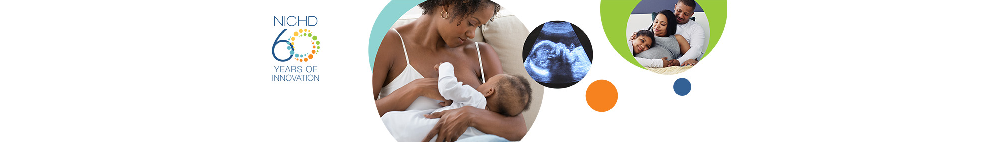 NICHD 60 Years of Innovation logo (far left). A series of three images related to the study and clinical attention of maternal mortality including: a mother breastfeeding her baby (left), a sonogram image of a baby's head (middle) and two parents cuddling with their son on the couch (right).
