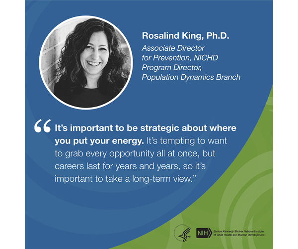Quote from Rosalind King, Ph.D., associate director for prevention and program director, Population Dynamics Branch: "It’s important to be strategic about where you put your energy. It’s tempting to want to grab every opportunity all at once, but careers last for years and years, so it’s important to take a long-term view."