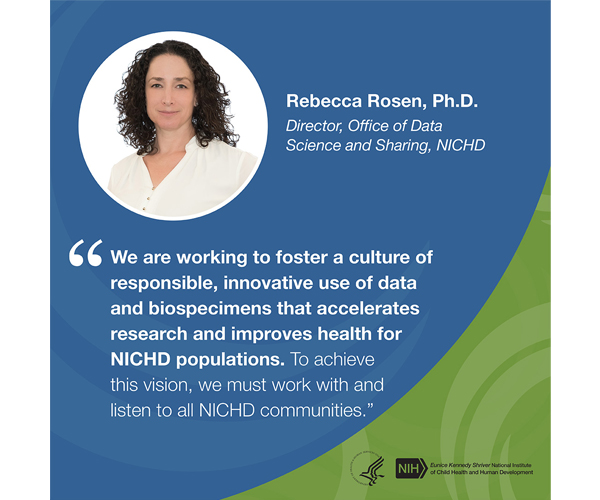 Quote from Rebecca Rosen, Ph.D., director of the Office of Data Science and Sharing: “We are working to foster a culture of responsible, innovative use of data and biospecimens that accelerates research and improves health for NICHD populations. To achieve this vision, we must work with and listen to all NICHD communities.”