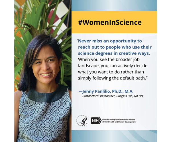  Women in Science quote from Jenny Panlilio, Ph.D., M.A., postdoctoral researcher in the Burgess Lab: “Never miss an opportunity to reach out to people who use their science degrees in creative ways. When you see the broader job landscape, you can actively decide what you want to do rather than simply following the default path.” 