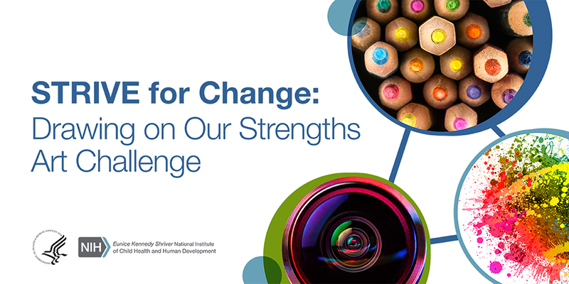 STRIVE for Change: Drawing on Our Strengths Art Challenge. Blue and green circles encompassing an image of colored pencils, a camera lens, and a paint splatter. Logos of the U.S. Department of Health and Human Services and the Eunice Kennedy Shriver National Institute of Child Health and Human Development.