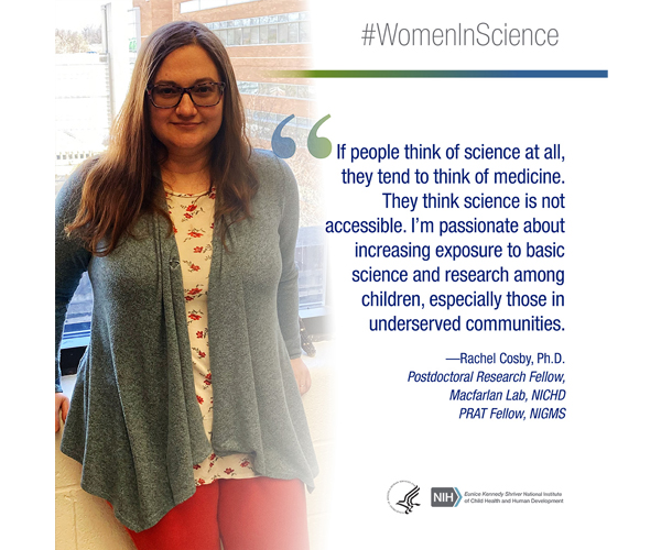 Women in Science quote from Rachel Cosby, Ph.D., postdoctoral research fellow in the Macfarlan Lab and a PRAT fellow for the National Institute of General Medical Sciences: “If people think of science at all, they tend to think of medicine. They think science is not accessible. I'm passionate about increasing exposure to basic science and research among children, especially those in underserved communities.” 