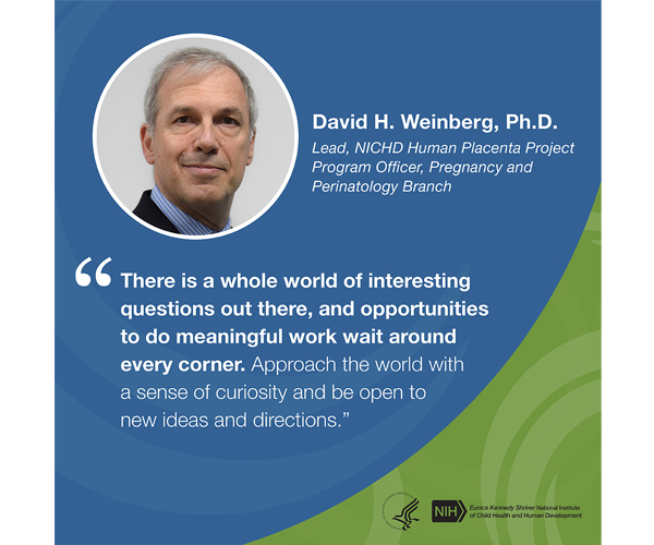 Quote from David Weinberg, Ph.D., lead on the NICHD Human Placenta Project and program officer with the Pregnancy and Perinatology Branch: “There is a whole world of interesting questions out there, and opportunities to do meaningful work wait around every corner. Approach the world with a sense of curiosity and be open to new ideas and directions.”