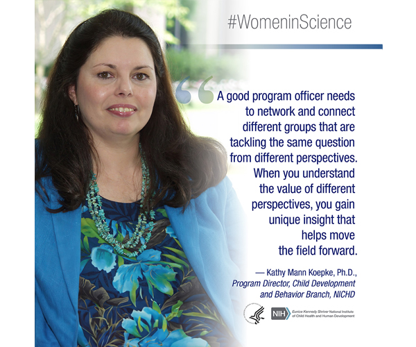 Women in Science quote from Kathy Mann Koepke, Ph.D., a program director with the Division of Extramural Research's Child Development and Behavior Branch: “A good program officer needs to network and connect different groups that are tackling the same question from different perspectives. When you understand the value of different perspectives, you gain unique insight that helps move the field forward.” 