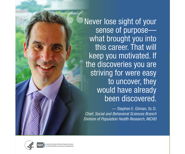 Quote from Stephen Gilman, Sc.D., chief of the NICHD Social and Behavioral Sciences Branch, Division of Population Health Research: “Never lose sight of your sense of purpose--what brought you into this career. That will keep you motivated. If the discoveries you are striving for were easy to uncover, they would have already been discovered.”