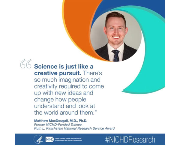 #NICHDResearch quote from former NICHD-funded trainee Matthew MacDougall, M.D., Ph.D.: “Science is just like a creative pursuit. There's so much imagination and creativity required to come up with new ideas and change how people understand and look at the world around them.” 