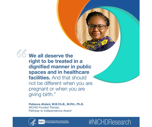 #NICHDResearch quote from NICHD-funded trainee Patience Afulani, M.B.Ch.B., M.P.H., Ph.D.: “We all deserve the right to be treated in a dignified manner in public spaces and in health care facilities. And that should not be different when you are pregnant or when you are giving birth.” 