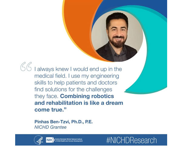 #NICHDResearch quote from NICHD grantee Pinhas Ben-Tzvi, Ph.D., P.E.: “I always knew I would end up in the medical field. I use my engineering skills to help patients and doctors find solutions for the challenges they face. Combining robotics and rehabilitation is like a dream come true.”