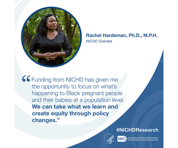 #NICHDResearch quote from NICHD grantee Rachel Hardeman, Ph.D., M.P.H.: “Funding from NICHD has given me the opportunity to focus on what's happening to Black pregnant people and their babies at a population level. We can take what we learn and create equity through policy changes.”