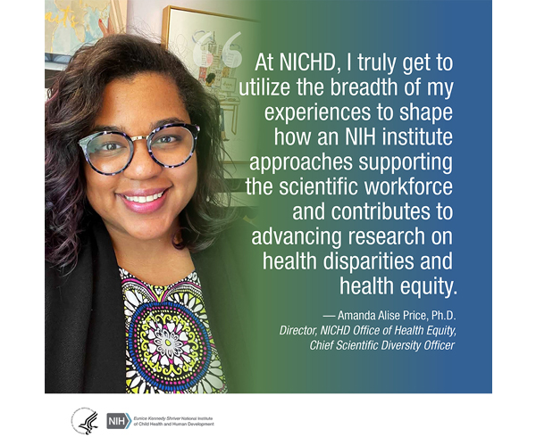 Quote from Amanda Alise Price, Ph.D., director of the NICHD Office of Health Equity and chief scientific diversity officer: 'At NICHD, I truly get to utilize the breadth of my experiences to shape how an NIH institute approaches supporting the scientific workforce and contributes to advancing research on health disparities and health equity.'