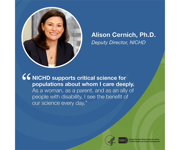 Quote from Alison Cernich, Ph.D., Deputy Director, NICHD: “NICHD supports critical science for populations about whom I care deeply. As a woman, as a parent, and as an ally of people with disability, I see the benefit of our science every day.”