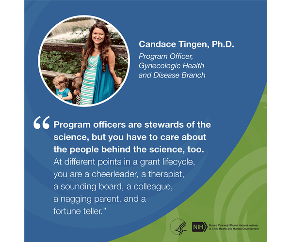 Quote from Candace Tingen, Ph.D., program officer, Gynecologic Health and Disease Branch: “Program officers are stewards of the science, but you have to care about the people behind the science, too. At different points in a grant lifecycle, you are a cheerleader, a therapist, a sounding board, a colleague, a nagging parent, and a fortune teller.” 