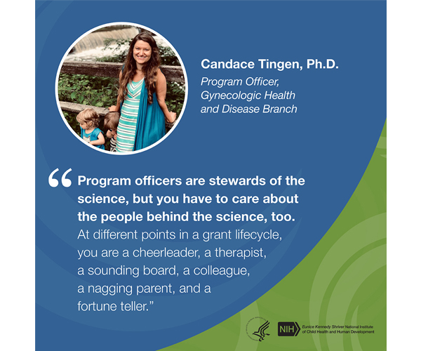 Quote from Candace Tingen, Ph.D., program officer, Gynecologic Health and Disease Branch: “Program officers are stewards of the science, but you have to care about the people behind the science, too. At different points in a grant lifecycle, you are a cheerleader, a therapist, a sounding board, a colleague, a nagging parent, and a fortune teller.”