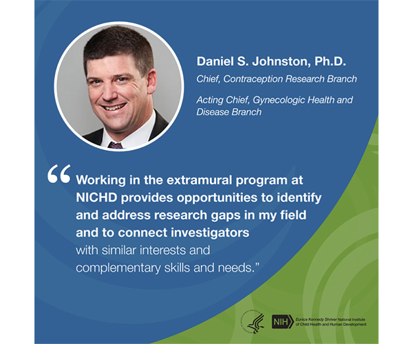 Quote from Daniel Johnston, Ph.D., branch chief, Contraception Research Branch, and acting branch chief, Gynecologic Health and Disease Branch: “Working in the extramural program at NICHD provides opportunities to identify and address research gaps in my field and to connect investigators with similar interests and complementary skills and needs.” 