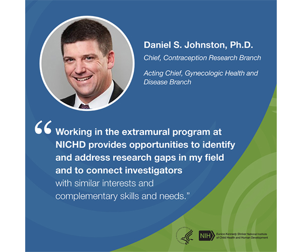 Quote from Daniel Johnston, Ph.D., branch chief, Contraception Research Branch, and acting branch chief, Gynecologic Health and Disease Branch: “Working in the extramural program at NICHD provides opportunities to identify and address research gaps in my field and to connect investigators with similar interests and complementary skills and needs.”