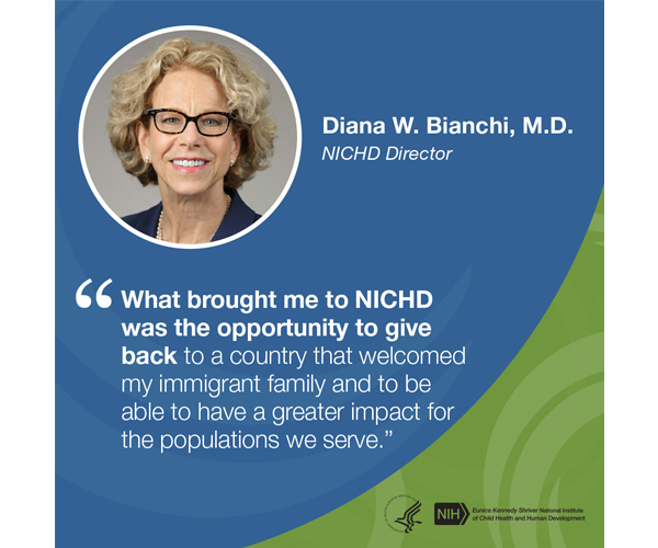 Quote from Diana W. Bianchi, M.D., NICHD Director: “What brought me to NICHD was the opportunity to give back to a country that welcomed my immigrant family and to be able to have a greater impact for the populations we serve.”