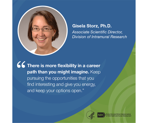 Quote from Gisela Storz, Ph.D., Associate Scientific Director, Division of Intramural Research: “There is more flexibility in a career path than you might imagine. Keep pursuing the opportunities that you find interesting and give you energy, and keep your options open.”