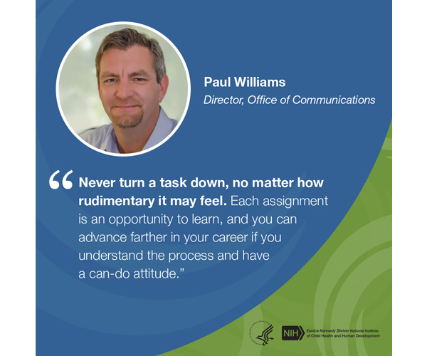 Quote from Paul Williams, Director, Office of Communications: “Never turn a task down, no matter how rudimentary it may feel. Each assignment is an opportunity to learn, and you can advance farther in your career if you understand the process and have a can-do attitude.” 