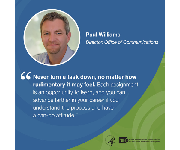 Quote from Paul Williams, Director, Office of Communications: “Never turn a task down, no matter how rudimentary it may feel. Each assignment is an opportunity to learn, and you can advance farther in your career if you understand the process and have a can-do attitude.”