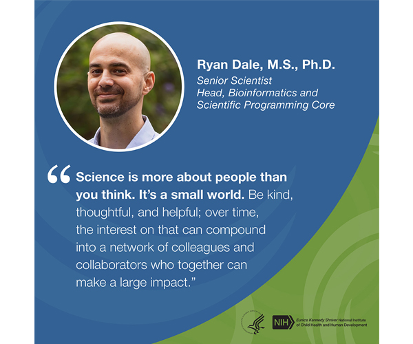 Quote from Ryan Dale, Ph.D., M.S., senior scientist and head of the Bioinformatics and Scientific Programming Core: “Science is more about people than you think. It’s a small world. Be kind, thoughtful, and helpful; over time, the interest on that can compound into a network of colleagues and collaborators who together can make a large impact.”