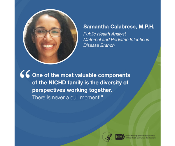 Quote from Samantha Calabrese, M.P.H., public health analyst for the Maternal and Pediatric Infectious Disease Branch: "One of the most valuable components of the NICHD family is the diversity of perspectives working together. There is never a dull moment."