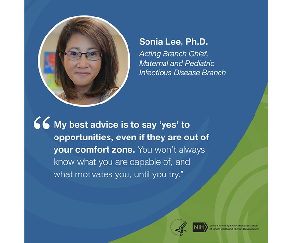 Quote from Sonia Lee, Ph.D., acting branch chief, Maternal and Pediatric Infectious Disease Branch: “My best advice is to say ‘yes’ to opportunities, even if they are out of your comfort zone. You won’t always know what you are capable of, and what motivates you, until you try.” 