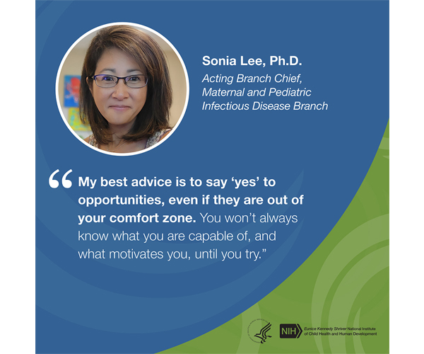 Quote from Sonia Lee, Ph.D., acting branch chief, Maternal and Pediatric Infectious Disease Branch: “My best advice is to say ‘yes’ to opportunities, even if they are out of your comfort zone. You won’t always know what you are capable of, and what motivates you, until you try.”