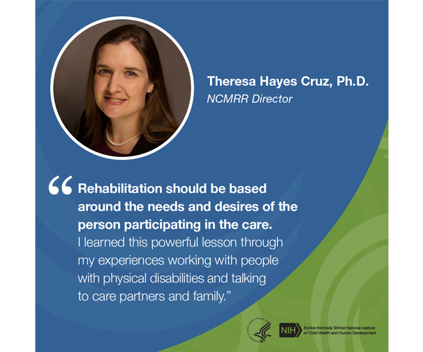 Quote from Theresa Hayes Cruz, Ph.D., Director, National Center for Medical Rehabilitation Research: “Rehabilitation should be based around the needs and desires of the person participating in the care. I learned this powerful lesson through my experiences working with people with physical disabilities and talking to care partners and family.”