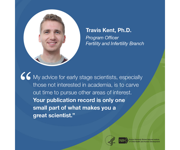 Quote from Travis Kent, Ph.D., program officer, Fertility and Infertility Branch: “My advice for early-stage scientists, especially those not interested in academia, is to carve out time to pursue other areas of interest. Your publication record is only one small part of what makes you a great scientist.” 