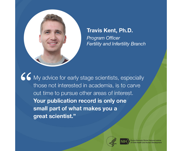 Quote from Travis Kent, Ph.D., program officer, Fertility and Infertility Branch: “My advice for early-stage scientists, especially those not interested in academia, is to carve out time to pursue other areas of interest. Your publication record is only one small part of what makes you a great scientist.”
