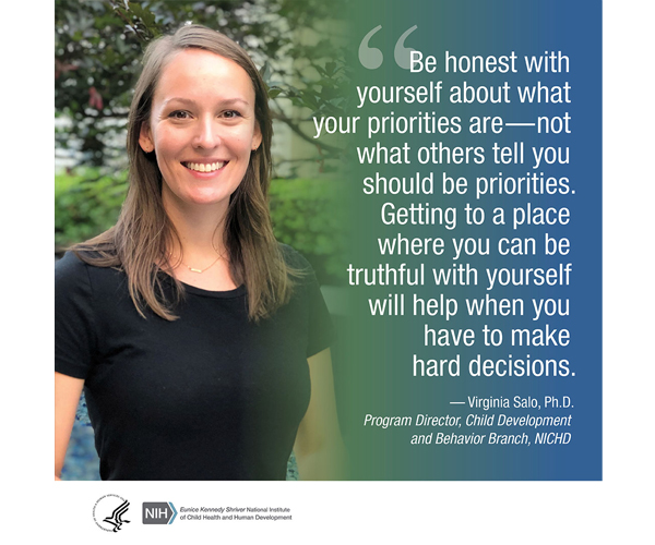 Quote from Virginia Salo, Ph.D., program officer with the Child Development and Behavior Branch: 'Be honest with yourself about what your priorities are—not what others tell you should be your priorities. Getting to a place where you can be truthful with yourself will help when you have to make hard decisions.'