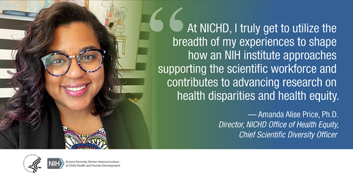 Quote from Amanda Alise Price, Ph.D., director of the NICHD Office of Health Equity and chief scientific diversity officer: 'At NICHD, I truly get to utilize the breadth of my experiences to shape how an NIH institute approaches supporting the scientific workforce and contributes to advancing research on health disparities and health equity.'