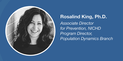 Rosalind King, Ph.D. Associate Director for Prevention, NICHD; Program Director, Population Dynamics Branch.