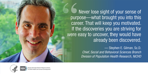 Quote from Stephen Gilman, Sc.D., chief of the NICHD Social and Behavioral Sciences Branch, Division of Population Health Research: Never lose sight of your sense of purpose - what brought you into this career. That will keep you motivated. If the discoveries you are striving for were easy to uncover, they would have already been discovered.