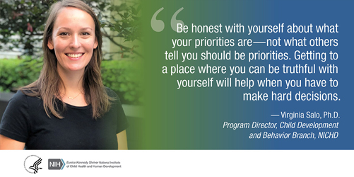 Quote from Virginia Salo, Ph.D., program officer with the Child Development and Behavior Branch: 'Be honest with yourself about what your priorities are—not what others tell you should be your priorities. Getting to a place where you can be truthful with yourself will help when you have to make hard decisions.'