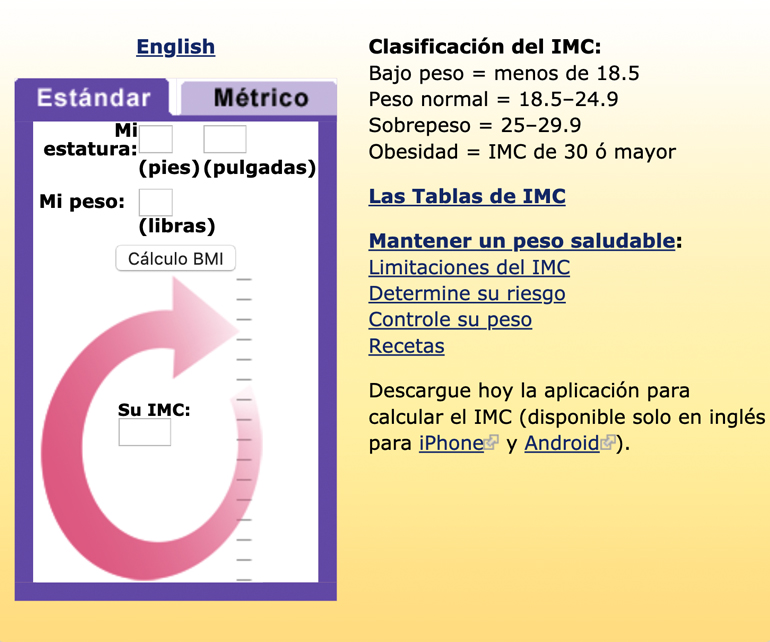 Una captura de pantalla de la calculadora del índice de masa corporal (IMC) de NHLBI. Los usuarios pueden ingresar su altura y peso para calcular el IMC en unidades inglesas o métricas. Categorías de IMC: bajo peso = menos de 18,5; peso normal = 18,5 a 24,9 Sobrepeso = 25 a 29,9 Incluye enlaces a tablas del IMC, consejos para alcanzar un peso saludable, limitaciones del IMC, evaluación de su riesgo, control de su peso, recetas, descarga de la aplicación para calcular el IMC para dispositivos iPhone y Android y una versión en español de la calculadora.