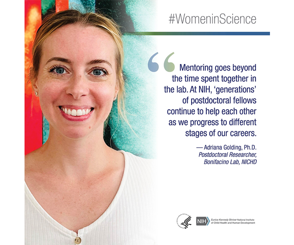 Women in Science quote from Adriana Golding, Ph.D., postdoctoral researcher, Bonifacino Lab, NICHD: "Mentoring goes beyond the time spent together in the lab. At NIH, 'generations' of postdoctoral fellows continue to help each other as we progress to different stages of our careers."