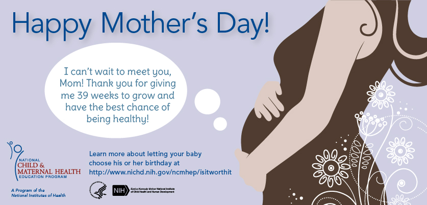 Happy Mother's Day eCard - A thought bubble comes from a pregnant woman's belly: 'I can't wait to meet you, Mom! Thank you for giving me 39 weeks to grow and have the best chance of being healthy!' Learn more about letting your baby choose his or her birthday at http://www.nichd.nih.gov/ncmhep/isitworthit. Graphics: NCMHEP, HHS, NIH, NICHD logos.