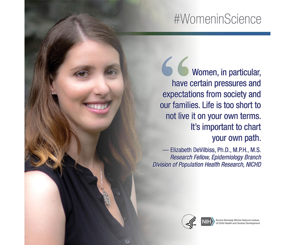 Women in Science quote from Elizabeth DeVilbiss, Ph.D., M.P.H., M.S., research fellow, Epidemiology Branch, Division of Population Health Research, NICHD: "Women, in particular, have certain pressures and expectations from society and our families. Life is too short to not live it on your own terms. It's important to chart your own path."