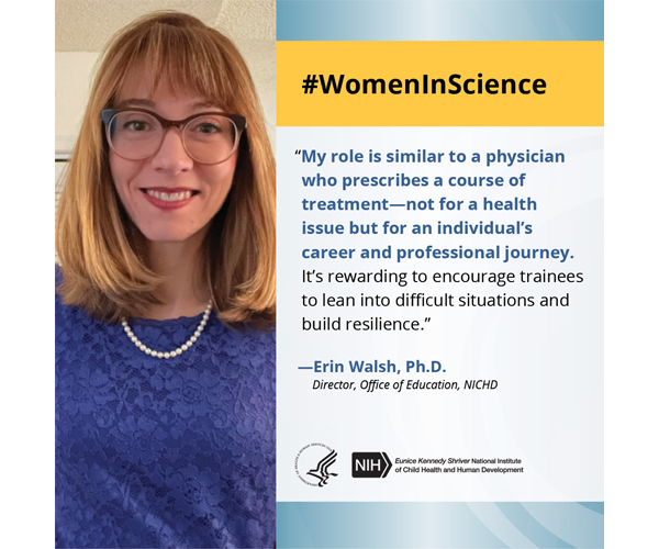 Women in Science quote from Office of Education Director Dr. Erin Walsh: “My role is similar to a physician who prescribes a course of treatment -- not for a health issue but for an individual's career and professional journey. It's rewarding to encourage trainees to lean into difficult situations and build resilience.”