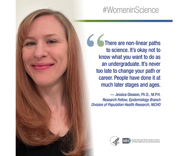 Women in Science quote from Jessica Gleason, Ph.D., M.P.H., research fellow in Epidemiology Branch, Division of Population Health Research: “There are non-linear paths to science. It's okay not to know what you want to do as an undergraduate. It's never too late to changes you path or career. People have done it at much later stages and ages.”