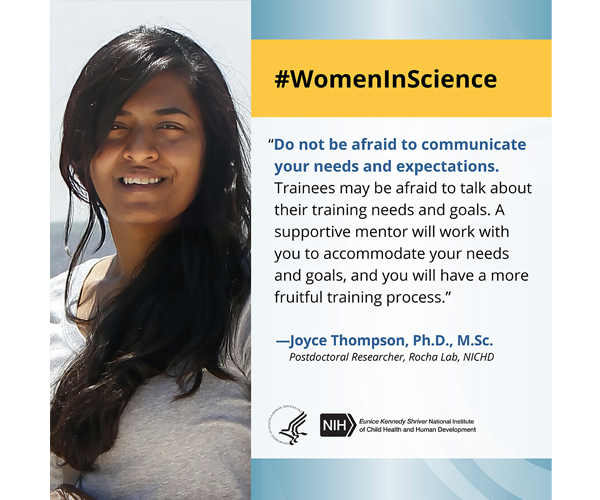 Women in Science quote from Joyce Thompson, Ph.D., M.Sc., postdoctoral researcher in the Rocha Lab: “Do not be afraid to communicate your needs and expectations. Trainees may be afraid to talk about their training needs and goals. A supportive mentor will work with you to accommodate your needs and goals, and you will have a more fruitful training process.” 