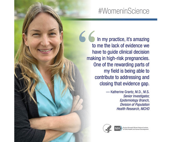 Women in Science quote from Katherine Grantz, M.D., M.S., senior investigator, Epidemiology Branch, Division of Population Health Research: “In my practice, it's amazing to me the lack of evidence we have to guide clinical decision making in high-risk pregnancies. One of the rewarding parts of my field is being able to contribute to addressing and closing that evidence gap.” 